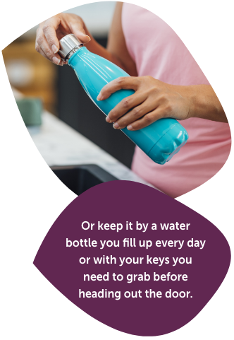 Or keep it by a water bottle you fill up every day or with your keys you need to grab before heading out the door.